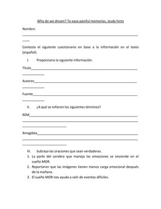 Why do we dream? To ease painful memories, study hints

Nombre:
_______________________________________________________________
____

Contesta el siguiente cuestionario en base a la información en el texto
(español).

  I.    Proporciona la siguiente información.

Título__________________________________________________________
____________

Autores________________________________________________________
____________

Fuente_________________________________________________________
____________

  II.   ¿A qué se refieren los siguientes términos?

REM___________________________________________________________
_______________________________________________________________
________________________

Amygdala_______________________________________________________
_______________________________________________________________
________________________

  III.    Subraya las oraciones que sean verdaderas.
  1. La parte del cerebro que maneja las emociones se enciende en el
       sueño MOR.
  2. Reportaron que las imágenes tienen menos carga emocional después
       de la mañana.
  3. El sueño MOR nos ayuda a salir de eventos difíciles.
 