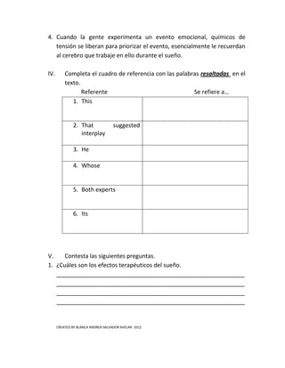4. Cuando la gente experimenta un evento emocional, químicos de
   tensión se liberan para priorizar el evento, esencialmente le recuerdan
   al cerebro que trabaje en ello durante el sueño.

IV.       Completa el cuadro de referencia con las palabras resaltadas en el
          texto.
                 Referente                               Se refiere a…
             1. This


               2. That              suggested
                  interplay

               3. He

               4. Whose


               5. Both experts


               6. Its




V.    Contesta las siguientes preguntas.
1. ¿Cuáles son los efectos terapéuticos del sueño.
   __________________________________________________________
   __________________________________________________________
   __________________________________________________________
   __________________________________________________________


      CREATED BY BLANCA ANDREA SALVADOR AVELAR- 2012
 