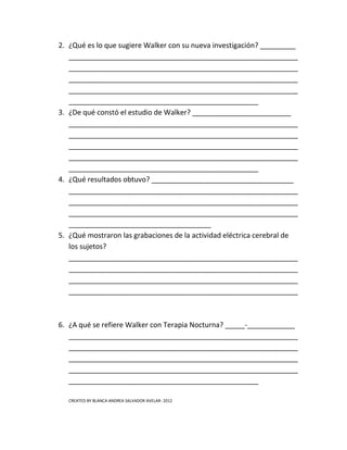 2. ¿Qué es lo que sugiere Walker con su nueva investigación? _________
   __________________________________________________________
   __________________________________________________________
   __________________________________________________________
   __________________________________________________________
   ________________________________________________
3. ¿De qué constó el estudio de Walker? _________________________
   __________________________________________________________
   __________________________________________________________
   __________________________________________________________
   __________________________________________________________
   ________________________________________________
4. ¿Qué resultados obtuvo? ____________________________________
   __________________________________________________________
   __________________________________________________________
   __________________________________________________________
   ____________________________________
5. ¿Qué mostraron las grabaciones de la actividad eléctrica cerebral de
   los sujetos?
   __________________________________________________________
   __________________________________________________________
   __________________________________________________________
   __________________________________________________________



6. ¿A qué se refiere Walker con Terapia Nocturna? _____-____________
   __________________________________________________________
   __________________________________________________________
   __________________________________________________________
   __________________________________________________________
   ________________________________________________

   CREATED BY BLANCA ANDREA SALVADOR AVELAR- 2012
 