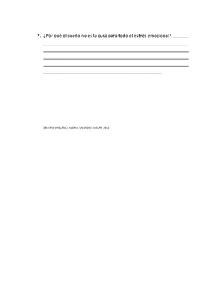 7. ¿Por qué el sueño no es la cura para todo el estrés emocional? ______
   __________________________________________________________
   __________________________________________________________
   __________________________________________________________
   __________________________________________________________
   _______________________________________________




   CREATED BY BLANCA ANDREA SALVADOR AVELAR- 2012
 