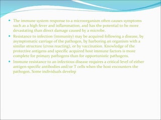 The immune system response to a microorganism often causes symptoms such as a high fever and inflammation, and has the potential to be more devastating than direct damage caused by a microbe.  Resistance to infection (immunity) may be acquired following a disease, by asymptomatic carriage of the pathogen, by harboring an organism with a similar structure (cross reacting), or by vaccination. Knowledge of the protective antigens and specific acquired host immune factors is more complete for primary pathogens than for opportunistic pathogens. Immune resistance to an infectious disease requires a critical level of either antigen-specific antibodies and/or T cells when the host encounters the pathogen. Some individuals develop 
