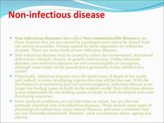 Non-infectious disease Non-infectious diseases  (also called  Non-communicable diseases ) are those diseases that are not caused by a pathogen and cannot be shared from one person to another. Disease caused by these organisms are infectious diseases. There are many kinds of non-infectious diseases. Non-infectious diseases may be caused by either the environment, nutritional deficiencies, lifestyle choices, or genetic inheritances. Unlike infectious diseases, non-infectious diseases are not communicable or contagious, although some kinds can be passed down genetically to the children of a carrier. Historically, infectious diseases were the main cause of death in the world and, indeed, in some developing regions this may still be the case. With the development of antibiotics and vaccination programs, infectious disease is no longer the leading cause of death in the western world. Non-infectious disease is now responsible for the leading causes of death in both developed and some developing countries. Some medical conditions are not infectious in nature, but are also not normally classified with non-infectious diseases. These include some types of physiological malfunction, some mental illnesses, and some conditions that are not classically considered "diseases", such as substance abuse, ageing and obesity. 
