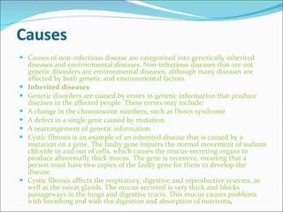 Causes Causes of non-infectious disease are categorized into genetically inherited diseases and environmental diseases. Non-infectious diseases that are not genetic disorders are environmental diseases, although many diseases are affected by both genetic and environmental factors. Inherited diseases Genetic disorders are caused by errors in genetic information that produce diseases in the affected people. These errors may include: A change in the chromosome numbers, such as Down syndrome A defect in a single gene caused by mutation. A rearrangement of genetic information. Cystic fibrosis is an example of an inherited disease that is caused by a mutation on a gene. The faulty gene impairs the normal movement of sodium chloride in and out of cells, which causes the mucus-secreting organs to produce abnormally thick mucus. The gene is recessive, meaning that a person must have two copies of the faulty gene for them to develop the disease. Cystic fibrosis affects the respiratory, digestive and reproductive systems, as well as the sweat glands. The mucus secreted is very thick and blocks passageways in the lungs and digestive tracts. This mucus causes problems with breathing and with the digestion and absorption of nutrients . 
