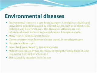 Environmental diseases Environmental disease is a very broad category. It includes avoidable and unavoidable conditions caused by external factors, such as sunlight, food, pollution, and lifestyle choices. The diseases of affluence are non-infectious diseases with environmental causes. Examples include: Many types of cardiovascular disease Chronic obstructive pulmonary disease caused by smoking tobacco Diabetes mellitus type 2 Lower back pain caused by too little exercise Malnutrition caused by too little food, or eating the wrong kinds of food (e.g. scurvy from lack of Vitamin C) Skin caused by radiation from the sun 