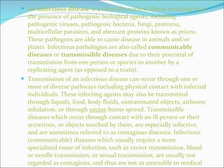An  infectious disease  is a clinically evident illness resulting from the presence of pathogenic biological agents, including pathogenic viruses, pathogenic bacteria, fungi, protozoa, multicellular parasites, and aberrant proteins known as prions. These pathogens are able to cause disease in animals and/or plants. Infectious pathologies are also called  communicable diseases  or  transmissible diseases  due to their potential of transmission from one person or species to another by a replicating agent (as opposed to a toxin). Transmission of an infectious disease can occur through one or more of diverse pathways including physical contact with infected individuals. These infecting agents may also be transmitted through liquids, food, body fluids, contaminated objects, airborne inhalation, or through  vector -borne spread. Transmissible diseases which occur through contact with an ill person or their secretions, or objects touched by them, are especially infective, and are sometimes referred to as contagious diseases. Infectious (communicable) diseases which usually require a more specialized route of infection, such as vector transmission, blood or needle transmission, or sexual transmission, are usually not regarded as contagious, and thus are not as amenable to medical quarantine of victims. 