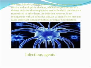 The term  infectivity  describes the ability of an organism to enter, survive and multiply in the host, while the  infectiousness  of a disease indicates the comparative ease with which the disease is transmitted to other hosts. An infection however, is not synonymous with an infectious disease, as an infection may not cause important clinical symptoms or impair host function. Infectious agents 