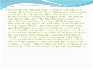 One way of proving that a given disease is "infectious", is to satisfy Koch's postulates (first proposed by Robert Koch), which demands that the infectious agent be identified only in patients and not in healthy controls, and that patients who contract the agent also develop the disease. These postulates were first used in the discovery that Mycobacterium species cause tuberculosis. Koch's postulates cannot be met ethically for many human diseases because they require experimental infection of a healthy individual with a pathogen produced as a pure culture. Often, even diseases that are quite clearly infectious do not meet the infectious criteria. For example,  Treponema pallidum , the causative spirochete of syphilis, cannot be cultured  in vitro  - however the organism can be cultured in rabbit testes. It is less clear that a pure culture comes from an animal source serving as host than it is when derived from microbes derived from plate culture. Epidemiology is another important tool used to study disease in a population. For infectious diseases it helps to determine if a disease outbreak is sporadic (occasional occurrence), endemic (regular cases often occurring in a region), epidemic (an unusually high number of cases in a region), or pandemic (a global epidemic).   
