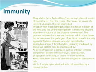 Immunity Mary Mallon (a.k.a Typhoid Mary) was an asymptomatic carrier of typhoid fever. Over the course of her career as a cook, she infected 53 people, three of whom died. Infection with most pathogens does not result in death of the host and the offending organism is ultimately cleared after the symptoms of the disease have waned. This process requires immune mechanisms to kill or inactivate the inoculums of the pathogen. Specific acquired immunity against infectious diseases may be mediated by antibodies and/or T lymphocytes. Immunity mediated by these two factors may be manifested by: a direct effect upon a pathogen, such as antibody-initiated complement-dependent bacteriolysis, opsonoization, phagocytosis and killing, as occurs for some bacteria, neutralization of viruses so that these organisms cannot enter cells, Or by T lymphocytes which will kill a cell parasitized by a microorganism. 