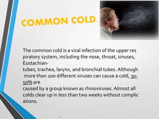 The common cold is a viral infection of the upper res
piratory system, including the nose, throat, sinuses,
Eustachian-
tubes, trachea, larynx, and bronchial tubes. Although
more than 200 different viruses can cause a cold, 30-
50% are
caused by a group known as rhinoviruses. Almost all
colds clear up in less than two weeks without complic
ations.
 