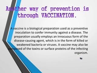 A vaccine is a biological preparation used as a preventive
inoculation to confer immunity against a disease. The
preparation usually employs an innocuous form of the
disease-causing agent, which is in the form of killed or
weakened bacteria or viruses. A vaccine may also be
composed of the toxins or surface proteins of the infecting
organism.
 