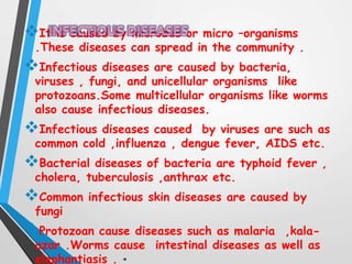 It is caused by microbes or micro –organisms
.These diseases can spread in the community .
Infectious diseases are caused by bacteria,
viruses , fungi, and unicellular organisms like
protozoans.Some multicellular organisms like worms
also cause infectious diseases.
Infectious diseases caused by viruses are such as
common cold ,influenza , dengue fever, AIDS etc.
Bacterial diseases of bacteria are typhoid fever ,
cholera, tuberculosis ,anthrax etc.
Common infectious skin diseases are caused by
fungi
Protozoan cause diseases such as malaria ,kala-
azar .Worms cause intestinal diseases as well as
elephantiasis .
 
