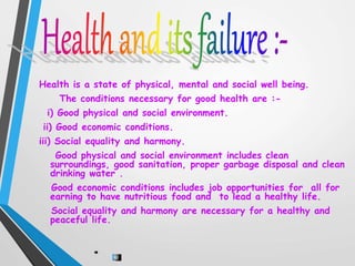 Health is a state of physical, mental and social well being.
The conditions necessary for good health are :-
i) Good physical and social environment.
ii) Good economic conditions.
iii) Social equality and harmony.
Good physical and social environment includes clean
surroundings, good sanitation, proper garbage disposal and clean
drinking water .
Good economic conditions includes job opportunities for all for
earning to have nutritious food and to lead a healthy life.
Social equality and harmony are necessary for a healthy and
peaceful life.
 