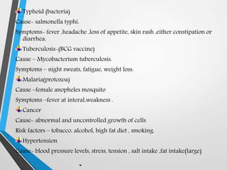 Typhoid (bacteria)
Cause- salmonella typhi.
Symptoms- fever ,headache ,loss of appetite, skin rash ,either constipation or
diarrhea.
Tuberculosis-(BCG vaccine)
Cause – Mycobacterium tuberculosis.
Symptoms – night sweats, fatigue, weight loss.
Malaria(protozoa)
Cause –female anopheles mosquito
Symptoms –fever at interal,weakness .
Cancer
Cause- abnormal and uncontrolled growth of cells
Risk factors – tobacco, alcohol, high fat diet , smoking.
Hypertension
Cause- blood pressure levels, stress, tension , salt intake ,fat intake(large)
 