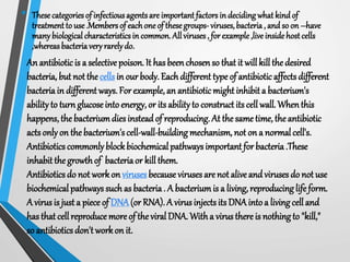 • These categories of infectious agentsare important factors in decidingwhat kindof
treatment to use.Membersof each oneof thesegroups- viruses,bacteria, and so on –have
many biologicalcharacteristicsin common.All viruses, forexample,live insidehost cells
,whereasbacteriaveryrarelydo.
An antibiotic is a selective poison. It hasbeen chosen so that it will kill the desired
bacteria, but not the cells in our body. Each different type of antibiotic affects different
bacteria in different ways. For example, an antibiotic might inhibit a bacterium's
abilityto turn glucose into energy, or its abilityto construct its cell wall. Whenthis
happens, the bacteriumdiesinstead of reproducing. At the same time, the antibiotic
acts onlyon the bacterium'scell-wall-building mechanism, not on a normal cell's.
Antibiotics commonlyblockbiochemicalpathwaysimportant for bacteria .These
inhabit the growthof bacteriaor kill them.
Antibiotics do not work on virusesbecause viruses are not alive and viruses do not use
biochemical pathways such as bacteria. A bacterium is a living, reproducinglife form.
A virus is just a piece of DNA(or RNA). A virusinjects its DNAintoa living cell and
has that cellreproduce more of the viral DNA. Witha virus there is nothingto "kill,"
so antibiotics don't workon it.
 