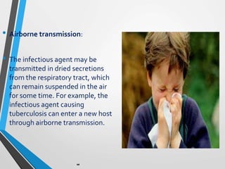 • Airborne transmission:
• The infectious agent may be
transmitted in dried secretions
from the respiratory tract, which
can remain suspended in the air
for some time. For example, the
infectious agent causing
tuberculosis can enter a new host
through airborne transmission.
 