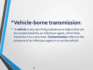 •Vehicle-borne transmission:
• A vehicle is any non-living substance or object that can
be contaminated by an infectious agent, which then
transmits it to a new host. Contamination refers to the
presence of an infectious agent in or on the vehicle.
 
