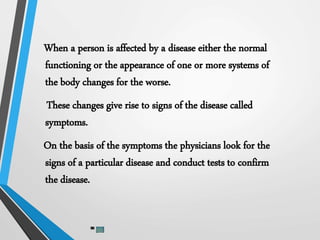 When a person is affected by a disease either the normal
functioning or the appearance of one or more systems of
the body changes for the worse.
These changes give rise to signs of the disease called
symptoms.
On the basis of the symptoms the physicians look for the
signs of a particular disease and conduct tests to confirm
the disease.
 