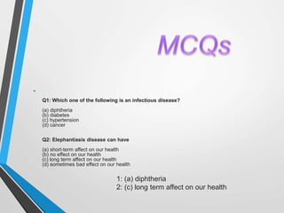 •
Q1: Which one of the following is an infectious disease?
(a) diphtheria
(b) diabetes
(c) hypertension
(d) cancer
Q2: Elephantiasis disease can have
(a) short-term affect on our health
(b) no effect on our health
(c) long term affect on our health
(d) sometimes bad effect on our health
(
1: (a) diphtheria
2: (c) long term affect on our health
 