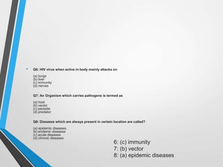 • Q6: HIV virus when active in body mainly attacks on
(a) lungs
(b) liver
(c) immunity
(d) nerves
Q7: An Organism which carries pathogens is termed as
(a) host
(b) vector
(c) parasite
(d) predator
Q8: Diseases which are always present in certain location are called?
(a) epidemic diseases
(b) endemic diseases
(c) acute diseases
(d) chronic diseases
6: (c) immunity
7: (b) vector
8: (a) epidemic diseases
 