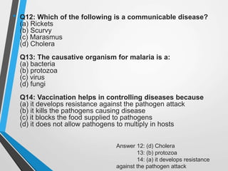 • Q12: Which of the following is a communicable disease?
(a) Rickets
(b) Scurvy
(c) Marasmus
(d) Cholera
Q13: The causative organism for malaria is a:
(a) bacteria
(b) protozoa
(c) virus
(d) fungi
Q14: Vaccination helps in controlling diseases because
(a) it develops resistance against the pathogen attack
(b) it kills the pathogens causing disease
(c) it blocks the food supplied to pathogens
(d) it does not allow pathogens to multiply in hosts
Answer 12: (d) Cholera
13: (b) protozoa
14: (a) it develops resistance
against the pathogen attack
 