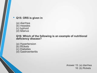 • Q15: ORS is given in
(a) diarrhea
(b) measles
(c) typhoid
(d) tetanus
Q16: Which of the following is an example of nutritional
deficiency disease?
(a) Hypertension
(b) Rickets
(c) Diabetes
(d) Gastroenteritis
Answer 15: (a) diarrhea
16: (b) Rickets
 