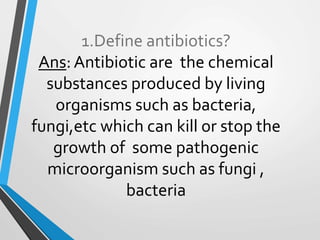 1.Define antibiotics?
Ans: Antibiotic are the chemical
substances produced by living
organisms such as bacteria,
fungi,etc which can kill or stop the
growth of some pathogenic
microorganism such as fungi ,
bacteria
 