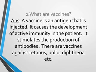 2.What are vaccines?
Ans: A vaccine is an antigen that is
injected. It causes the development
of active immunity in the patient. It
stimulates the production of
antibodies .There are vaccines
against tetanus, polio, diphtheria
etc.
 