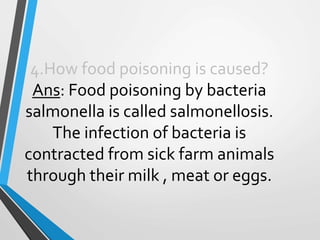4.How food poisoning is caused?
Ans: Food poisoning by bacteria
salmonella is called salmonellosis.
The infection of bacteria is
contracted from sick farm animals
through their milk , meat or eggs.
 