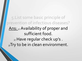 5.List some basic principle of
prevention of infectious diseases?
Ans: 1) Availability of proper and
sufficient food.
2) Have regular check up’s .
3)Try to be in clean environment.
 