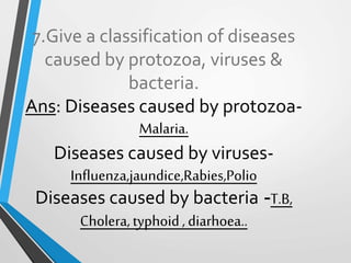 7.Give a classification of diseases
caused by protozoa, viruses &
bacteria.
Ans: Diseases caused by protozoa-
Malaria.
Diseases caused by viruses-
Influenza,jaundice,Rabies,Polio
Diseases caused by bacteria -T.B,
Cholera,typhoid, diarhoea..
 