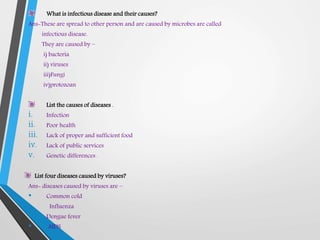 What is infectious disease and their causes?
Ans-These are spread to other person and are caused by microbes are called
infectious disease.
They are caused by –
i) bacteria
ii) viruses
iii)Fungi
iv)protozoan
List the causes of diseases .
i. Infection
ii. Poor health
iii. Lack of proper and sufficient food
iv. Lack of public services
v. Genetic differences .
List four diseases caused by viruses?
Ans- diseases caused by viruses are –
• Common cold
• Influenza
• Dengue fever
• AIDS
 