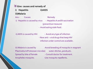 Give causes and remedy of
i) Hepatitis ii)AIDS
iii)Malaria
Ans - Causes Remedy
i) Hepatitis is caused by virus - Hepatitis A and B vaccination
(preventive measure)
- Avoid eating stale food .
ii) AIDS is caused by HIV. - Avoid any type of infection
- Now anti – viral drugs that keep HIV
infection under control are available .
iii) Malaria is caused by -Avoid breeding of mosquito in stagnant
Plasmodium(Protozoan microbe) water ditches ,ponds,etc.
Spread by bite of female - Consult doctor for treatment .
Anopheles mosquito. -Use mosquito repellents.
 