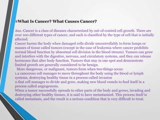 What Is Cancer? What Causes Cancer?
Ans.-Cancer is a class of diseases characterized by out-of-control cell growth. There are
over 100 different types of cancer, and each is classified by the type of cell that is initially
affected.
Cancer harms the body when damaged cells divide uncontrollably to form lumps or
masses of tissue called tumors (except in the case of leukemia where cancer prohibits
normal blood function by abnormal cell division in the blood stream). Tumors can grow
and interfere with the digestive, nervous, and circulatory systems, and they can release
hormones that alter body function. Tumors that stay in one spot and demonstrate
limited growth are generally considered to be benign.
More dangerous, or malignant, tumors form when two things occur:
1.a cancerous cell manages to move throughout the body using the blood or lymph
systems, destroying healthy tissue in a process called invasion
2.that cell manages to divide and grow, making new blood vessels to feed itself in a
process called angiogenesis.
When a tumor successfully spreads to other parts of the body and grows, invading and
destroying other healthy tissues, it is said to have metastasized. This process itself is
called metastasis, and the result is a serious condition that is very difficult to treat.
 