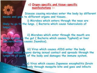 c) Organ-specific and tissue-specific
manifestations :Disease causing microbes enter the body by different
means and goes to different organs and tissues.
i) Microbes which enters through the nose are
likely to go to the lungs. ( Bacteria which cause tuberculosis of
lungs).
ii) Microbes which enter through the mouth are
likely to stay in the gut ( Bacteria which causes Typhoid) or liver
(Bacteria which causes Jaundice).
iii) Virus which causes AIDS enter the body
through sexual organs during sexual contact and spreads through the
lymph to all parts of the body and damages the immune system.
iv) Virus which causes Japanese encephalitis (brain
fever) enters the body through mosquito bite and goes and infects
the brain.

 