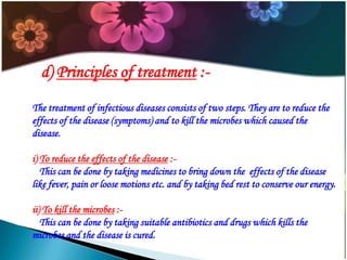 d) Principles of treatment :The treatment of infectious diseases consists of two steps. They are to reduce the
effects of the disease (symptoms) and to kill the microbes which caused the
disease.
i) To reduce the effects of the disease :This can be done by taking medicines to bring down the effects of the disease
like fever, pain or loose motions etc. and by taking bed rest to conserve our energy.
ii) To kill the microbes :This can be done by taking suitable antibiotics and drugs which kills the
microbes and the disease is cured.

 