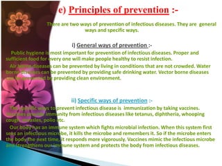 e) Principles of prevention :There are two ways of prevention of infectious diseases. They are general
ways and specific ways.

i) General ways of prevention :Public hygiene is most important for prevention of infectious diseases. Proper and
sufficient food for every one will make people healthy to resist infection.
Air borne diseases can be prevented by living in conditions that are not crowded. Water
borne diseases can be prevented by providing safe drinking water. Vector borne diseases
can be prevented by providing clean environment.

ii) Specific ways of prevention :The specific ways to prevent infectious disease is immunization by taking vaccines.
Vaccines provide immunity from infectious diseases like tetanus, diphtheria, whooping
cough, measles, polio etc.
Our body has an immune system which fights microbial infection. When this system first
sees an infectious microbe, it kills the microbe and remembers it. So if the microbe enters
the body the next time, it responds more vigorously. Vaccines mimic the infectious microbe
and strengthens our immune system and protects the body from infectious diseases.

 