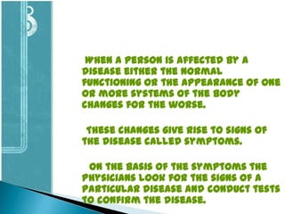When a person is affected by a
disease either the normal
functioning or the appearance of one
or more systems of the body
changes for the worse.
These changes give rise to signs of
the disease called symptoms.

On the basis of the symptoms the
physicians look for the signs of a
particular disease and conduct tests
to confirm the disease.

 