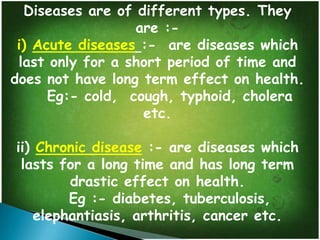 Diseases are of different types. They
are :i) Acute diseases :- are diseases which
last only for a short period of time and
does not have long term effect on health.
Eg:- cold, cough, typhoid, cholera
etc.
ii) Chronic disease :- are diseases which
lasts for a long time and has long term
drastic effect on health.
Eg :- diabetes, tuberculosis,
elephantiasis, arthritis, cancer etc.

 