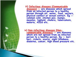 iii) Infectious diseases (Communicable
diseases) :- are diseases which spread
from an infected person to a healthy
person through air, water, food, vectors,
physical contact or sexual contact. Eg :common cold, chicken pox, mumps,
measles, typhoid, cholera, tuberculosis,
malaria, AIDS etc.

iv) Non-infectious diseases (Noncommunicable diseases) :- are diseases
which are not spread from an infected
person to a healthy person. Eg :- beri
beri, rickets, scurvy, night blindness,
diabetes, cancer, high blood pressure etc.

 
