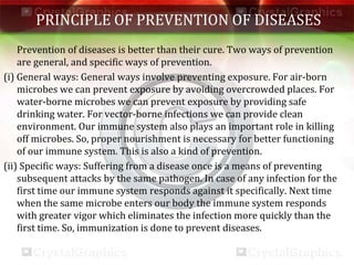 PRINCIPLE OF PREVENTION OF DISEASES
Prevention of diseases is better than their cure. Two ways of prevention
are general, and specific ways of prevention.
(i) General ways: General ways involve preventing exposure. For air-born
microbes we can prevent exposure by avoiding overcrowded places. For
water-borne microbes we can prevent exposure by providing safe
drinking water. For vector-borne infections we can provide clean
environment. Our immune system also plays an important role in killing
off microbes. So, proper nourishment is necessary for better functioning
of our immune system. This is also a kind of prevention.
(ii) Specific ways: Suffering from a disease once is a means of preventing
subsequent attacks by the same pathogen. In case of any infection for the
first time our immune system responds against it specifically. Next time
when the same microbe enters our body the immune system responds
with greater vigor which eliminates the infection more quickly than the
first time. So, immunization is done to prevent diseases.
 