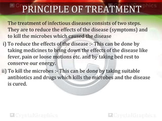 PRINCIPLE OF TREATMENT
The treatment of infectious diseases consists of two steps.
They are to reduce the effects of the disease (symptoms) and
to kill the microbes which caused the disease
i) To reduce the effects of the disease :- This can be done by
taking medicines to bring down the effects of the disease like
fever, pain or loose motions etc. and by taking bed rest to
conserve our energy.
ii) To kill the microbes :- This can be done by taking suitable
antibiotics and drugs which kills the microbes and the disease
is cured.
 