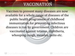VACCINATION
Vaccines to prevent many diseases are now
available for a whole range of diseases of the
public health programme of childhood
immunization for preventing infectious
diseases is run by government. Children are
vaccinated against tetanus, diphtheria,
whooping cough, measles, polio etc.
 