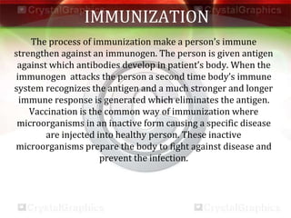 IMMUNIZATION
The process of immunization make a person’s immune
strengthen against an immunogen. The person is given antigen
against which antibodies develop in patient’s body. When the
immunogen attacks the person a second time body’s immune
system recognizes the antigen and a much stronger and longer
immune response is generated which eliminates the antigen.
Vaccination is the common way of immunization where
microorganisms in an inactive form causing a specific disease
are injected into healthy person. These inactive
microorganisms prepare the body to fight against disease and
prevent the infection.
 