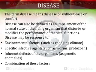 DISEASE
The term disease means dis-ease or without ease or
comfort
Disease can also be defined as an impairment of the
normal state of the living organism that disturbs or
modifies the performance of the vital functions.
Disease may be response to:
• Environmental factors (such as changing climate)
• Specific infective agents(such as worms, protozoan)
• Inherent defects of the organisms (as genetic
anomalies)
• Combination of these factors
 