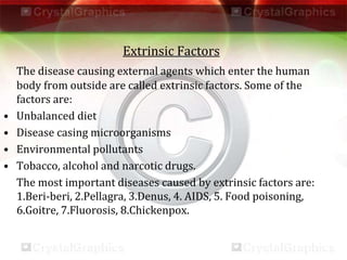 Extrinsic Factors
The disease causing external agents which enter the human
body from outside are called extrinsic factors. Some of the
factors are:
• Unbalanced diet
• Disease casing microorganisms
• Environmental pollutants
• Tobacco, alcohol and narcotic drugs.
The most important diseases caused by extrinsic factors are:
1.Beri-beri, 2.Pellagra, 3.Denus, 4. AIDS, 5. Food poisoning,
6.Goitre, 7.Fluorosis, 8.Chickenpox.
 