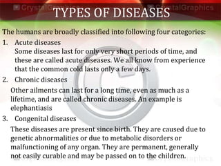 TYPES OF DISEASES
The humans are broadly classified into following four categories:
1. Acute diseases
Some diseases last for only very short periods of time, and
these are called acute diseases. We all know from experience
that the common cold lasts only a few days.
2. Chronic diseases
Other ailments can last for a long time, even as much as a
lifetime, and are called chronic diseases. An example is
elephantiasis
3. Congenital diseases
These diseases are present since birth. They are caused due to
genetic abnormalities or due to metabolic disorders or
malfunctioning of any organ. They are permanent, generally
not easily curable and may be passed on to the children.
 
