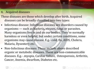 4. Acquired diseases
These diseases are those which develop after birth. Acquired
diseases can be broadly classified into two types:
• Infectious disease: Infectious diseases are disorders caused by
organisms — such as bacteria, viruses, fungi or parasites.
Many organisms live in and on our bodies. They're normally
harmless or even helpful, but under certain conditions, some
organisms may cause disease. E.g.- cold, flu, AIDS, Cholera,
Malaria, Dysentery etc.
• Non-Infectious diseases: These include above described
organic or metabolic diseases. These are non-communicable
diseases. E.g.- .myopia, Cardiac failure, Osteoporosis, Arthritis,
Cancer, Anemia, dwarfism, Diabetes etc.
 