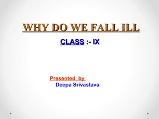 WHY DO WE FALL ILLWHY DO WE FALL ILL
CLASSCLASS :- IX:- IX
Presented by
Deepa Srivastava
 