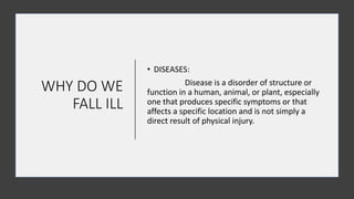 WHY DO WE
FALL ILL
• DISEASES:
Disease is a disorder of structure or
function in a human, animal, or plant, especially
one that produces specific symptoms or that
affects a specific location and is not simply a
direct result of physical injury.
 