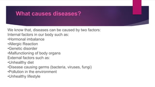 What causes diseases?
We know that, diseases can be caused by two factors:
Internal factors in our body such as:
•Hormonal imbalance
•Allergic Reaction
•Genetic disorder
•Malfunctioning of body organs
External factors such as:
•Unhealthy diet
•Disease causing germs (bacteria, viruses, fungi)
•Pollution in the environment
•Unhealthy lifestyle
 